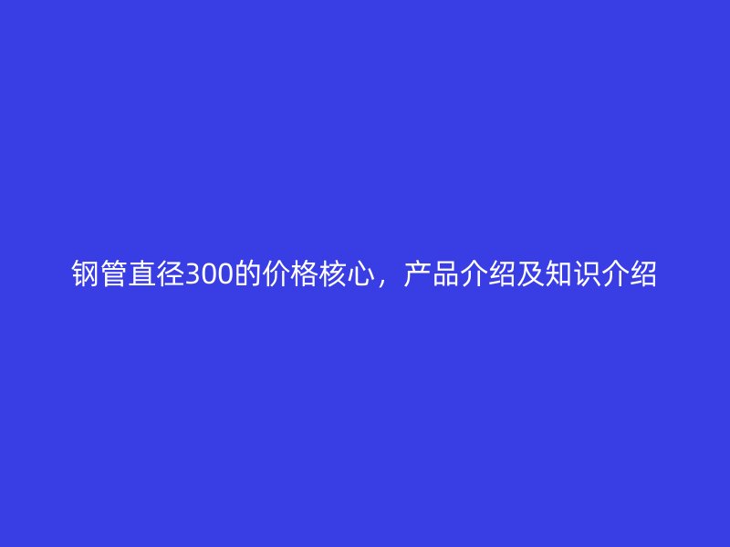 鋼管直徑300的價(jià)格核心，產(chǎn)品介紹及知識介紹