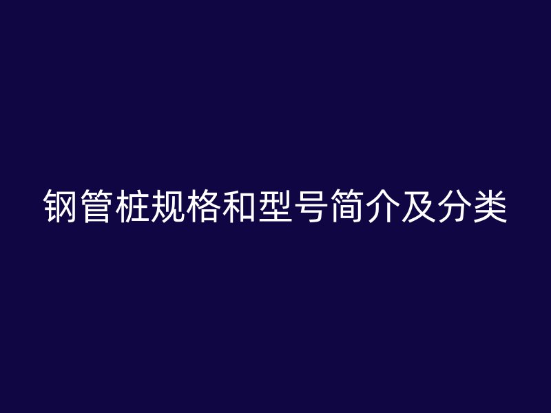 鋼管樁規(guī)格和型號(hào)簡(jiǎn)介及分類(lèi)