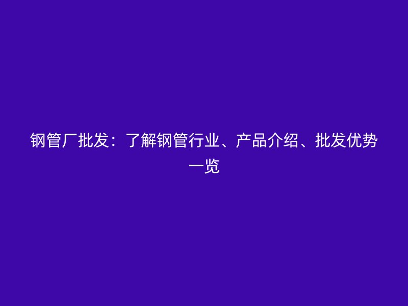 鋼管廠批發(fā)：了解鋼管行業(yè)、產(chǎn)品介紹、批發(fā)優(yōu)勢一覽