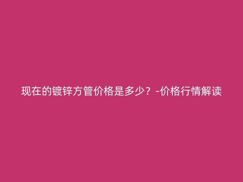 現(xiàn)在的鍍鋅方管價格是多少？-價格行情解讀