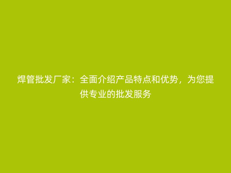 焊管批發(fā)廠家：全面介紹產(chǎn)品特點和優(yōu)勢，為您提供專業(yè)的批發(fā)服務(wù)