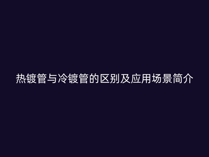 熱鍍管與冷鍍管的區(qū)別及應用場景簡介