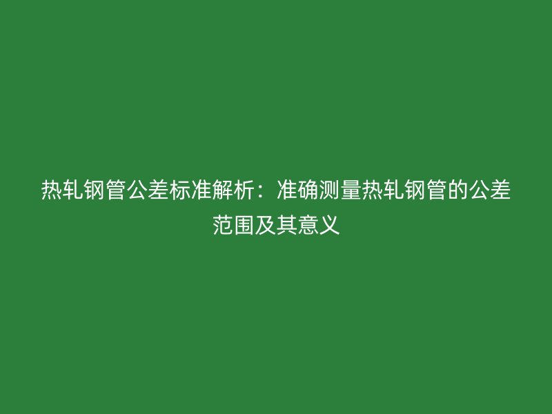熱軋鋼管公差標(biāo)準(zhǔn)解析：準(zhǔn)確測(cè)量熱軋鋼管的公差范圍及其意義