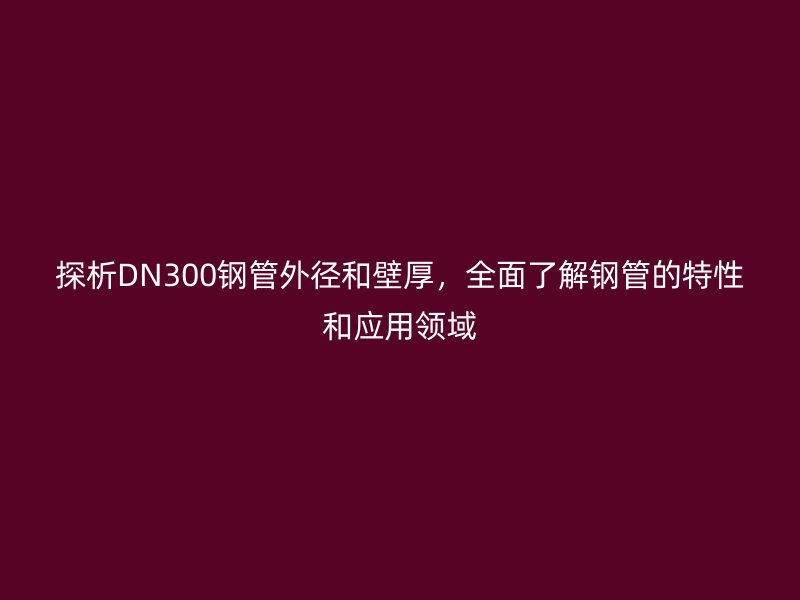 探析DN300鋼管外徑和壁厚，全面了解鋼管的特性和應用領域