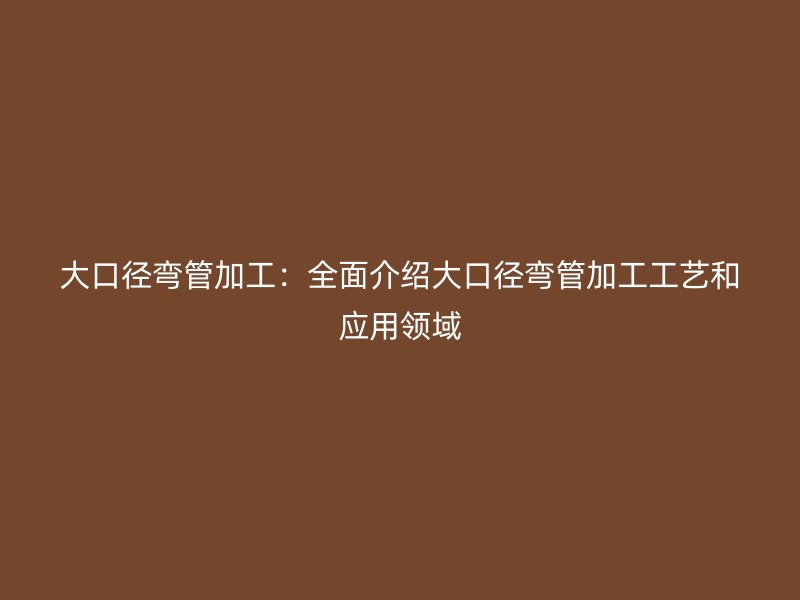 大口徑彎管加工：全面介紹大口徑彎管加工工藝和應(yīng)用領(lǐng)域