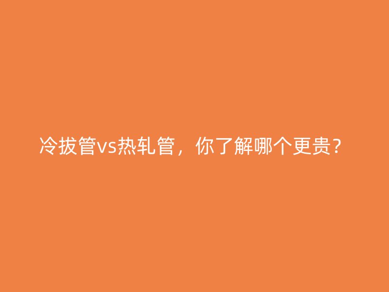 冷拔管vs熱軋管，你了解哪個(gè)更貴？