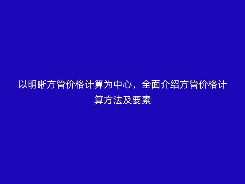 以明晰方管價格計算為中心，全面介紹方管價格計算方法及要素