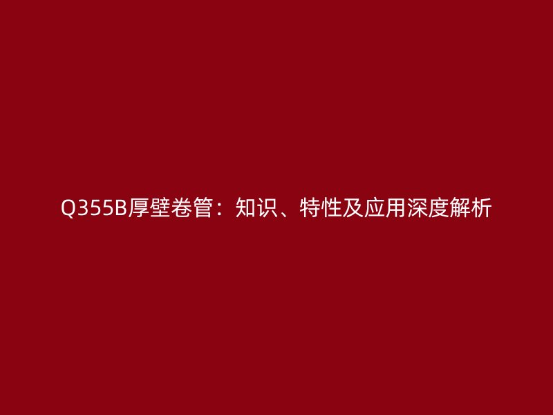 Q355B厚壁卷管：知識、特性及應(yīng)用深度解析