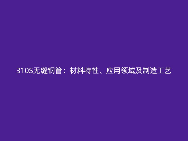 310S無(wú)縫鋼管：材料特性、應(yīng)用領(lǐng)域及制造工藝