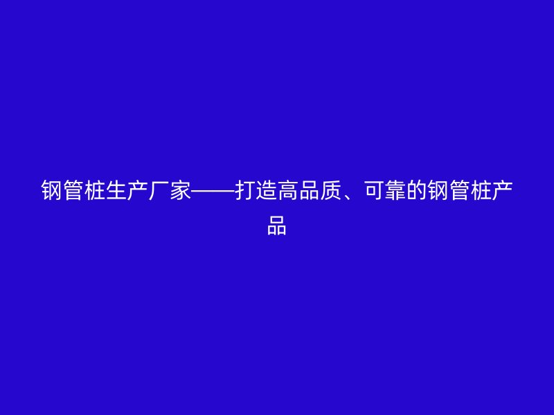 鋼管樁生產(chǎn)廠家——打造高品質(zhì)、可靠的鋼管樁產(chǎn)品