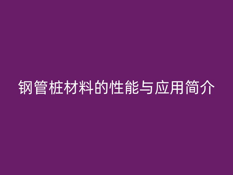 鋼管樁材料的性能與應(yīng)用簡介