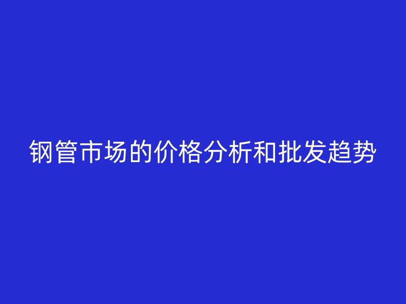 鋼管市場的價格分析和批發(fā)趨勢