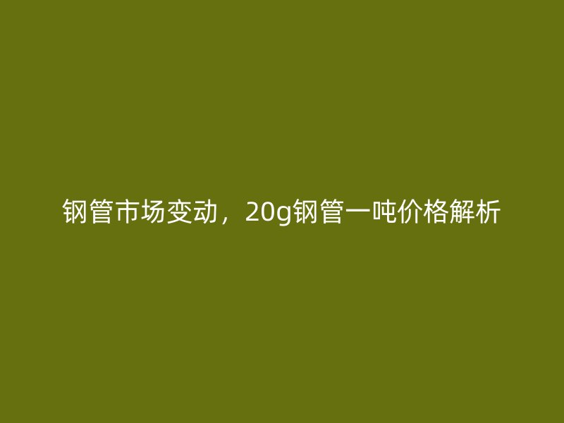 鋼管市場變動(dòng)，20g鋼管一噸價(jià)格解析