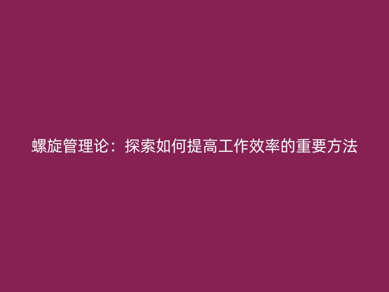 螺旋管理論：探索如何提高工作效率的重要方法