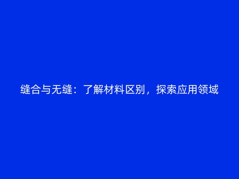 縫合與無縫：了解材料區(qū)別，探索應(yīng)用領(lǐng)域