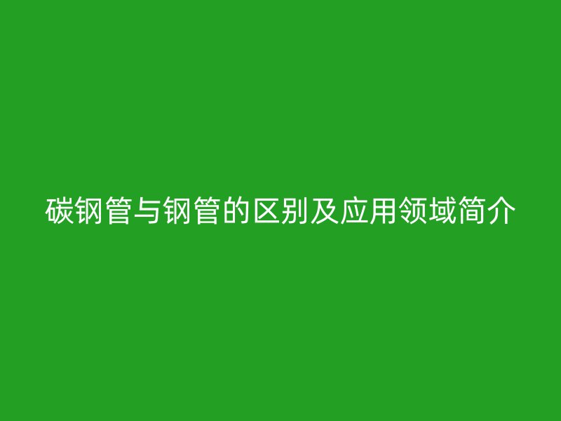 碳鋼管與鋼管的區(qū)別及應(yīng)用領(lǐng)域簡(jiǎn)介