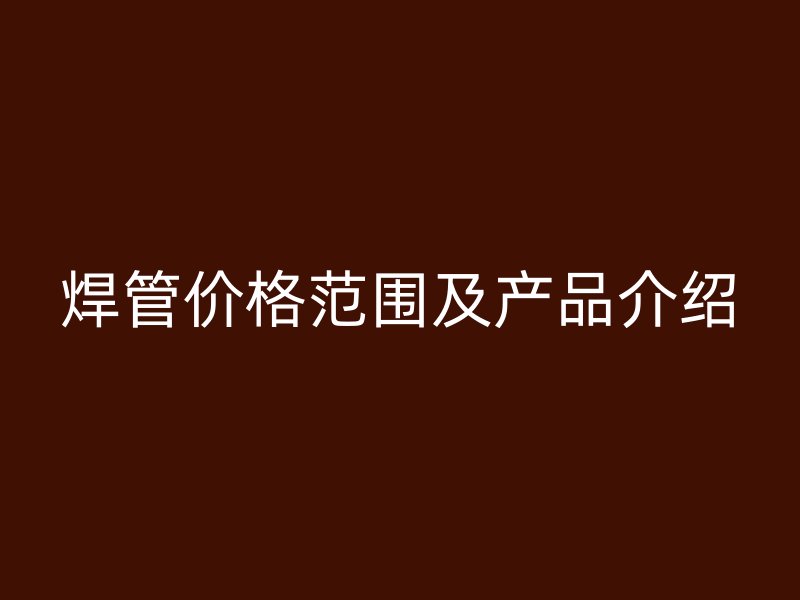 焊管價(jià)格范圍及產(chǎn)品介紹