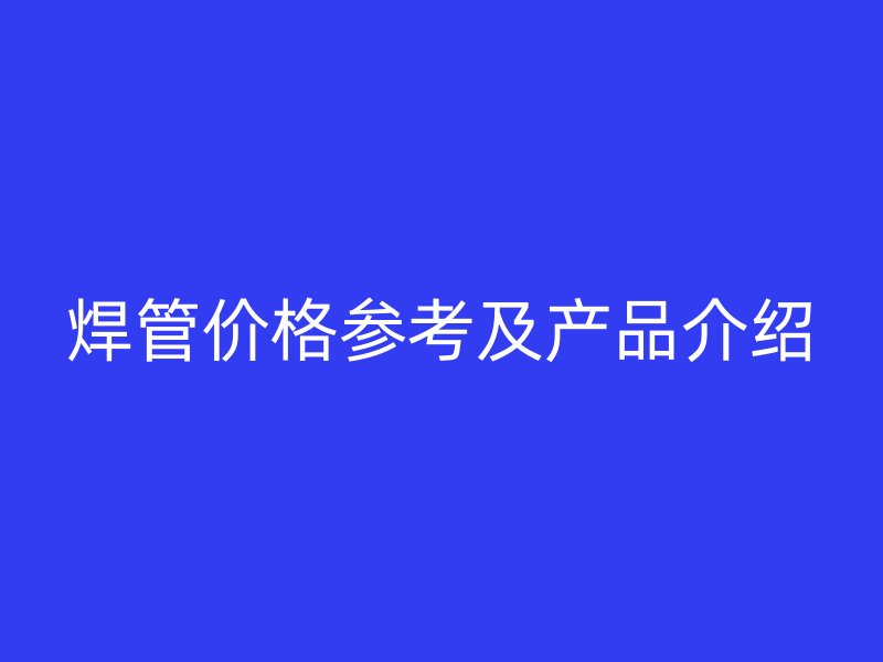 焊管價格參考及產(chǎn)品介紹
