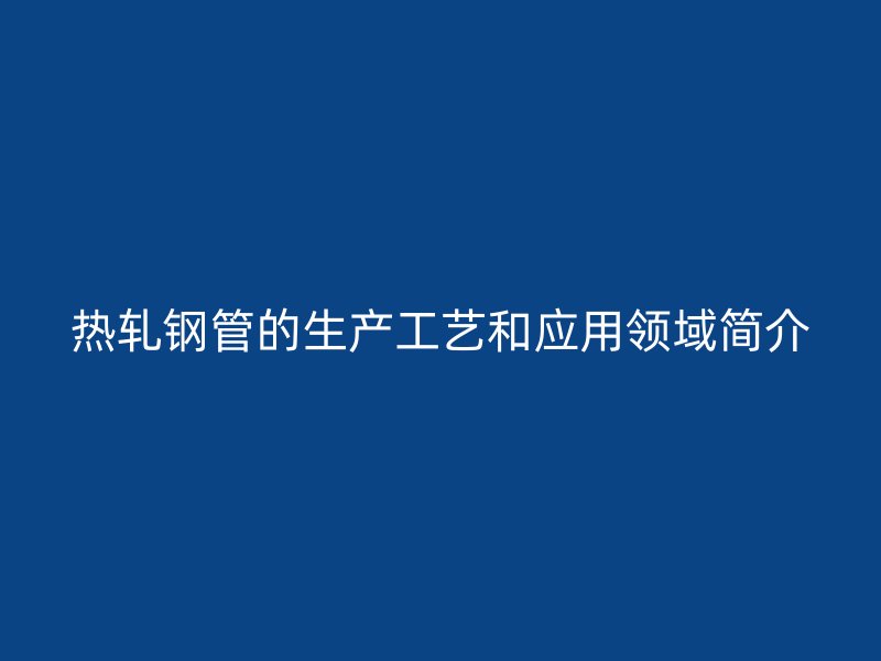 熱軋鋼管的生產(chǎn)工藝和應(yīng)用領(lǐng)域簡(jiǎn)介