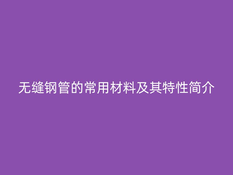 無(wú)縫鋼管的常用材料及其特性簡(jiǎn)介