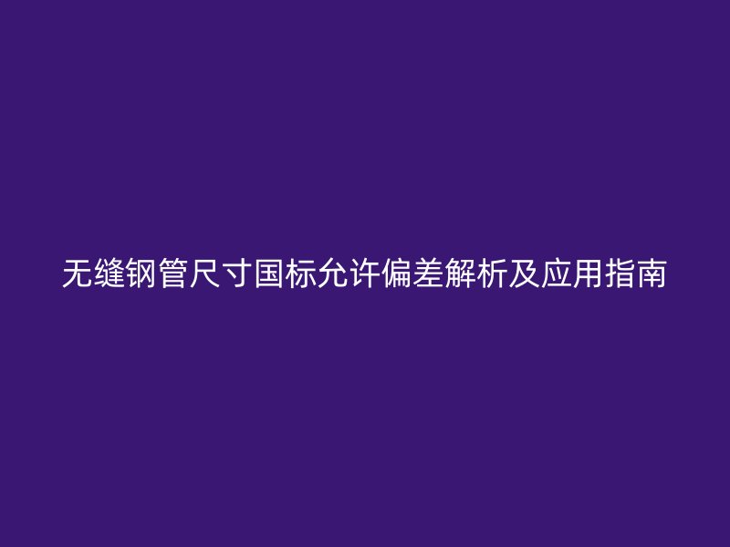 無(wú)縫鋼管尺寸國(guó)標(biāo)允許偏差解析及應(yīng)用指南