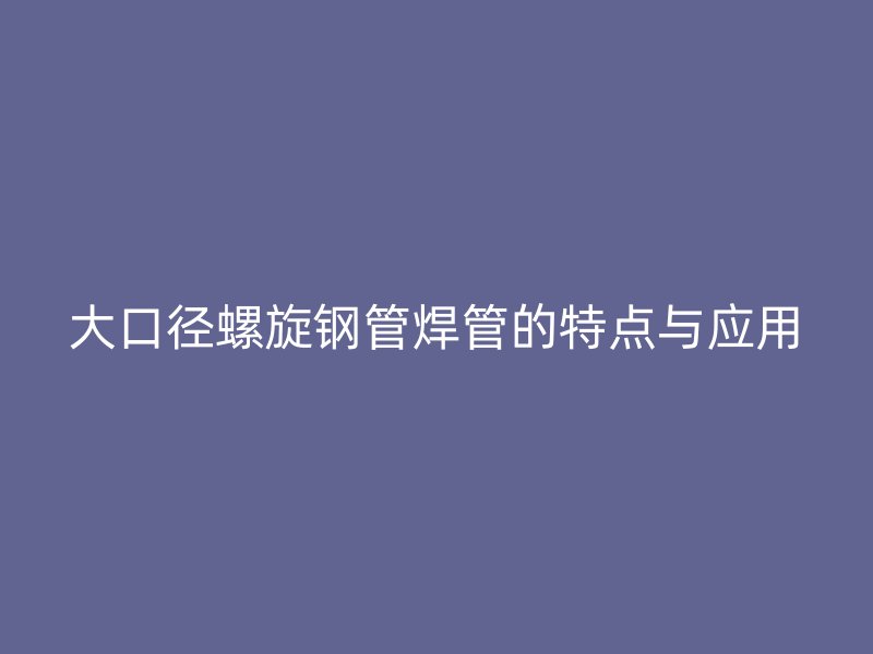 大口徑螺旋鋼管焊管的特點與應用