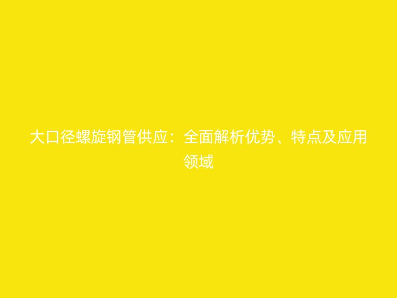 大口徑螺旋鋼管供應(yīng)：全面解析優(yōu)勢、特點(diǎn)及應(yīng)用領(lǐng)域