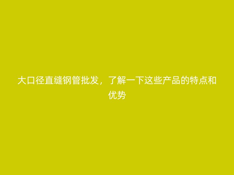 大口徑直縫鋼管批發(fā)，了解一下這些產(chǎn)品的特點(diǎn)和優(yōu)勢(shì)