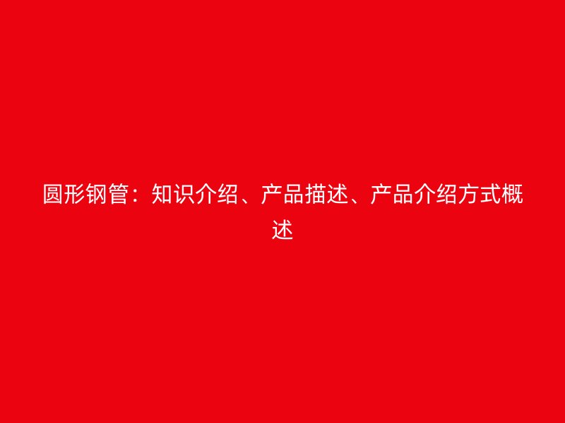圓形鋼管：知識介紹、產(chǎn)品描述、產(chǎn)品介紹方式概述