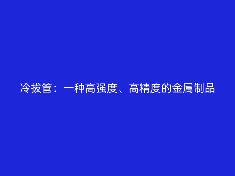 冷拔管：一種高強(qiáng)度、高精度的金屬制品