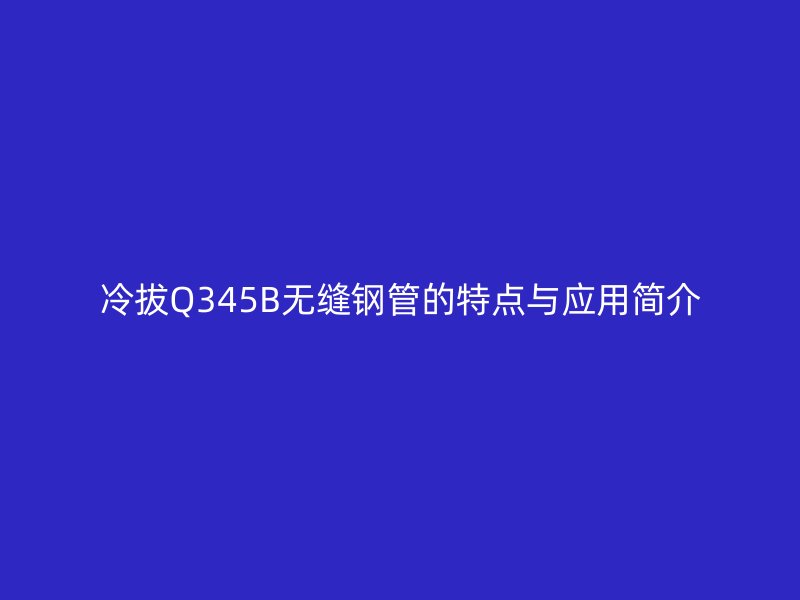 冷拔Q345B無縫鋼管的特點(diǎn)與應(yīng)用簡介