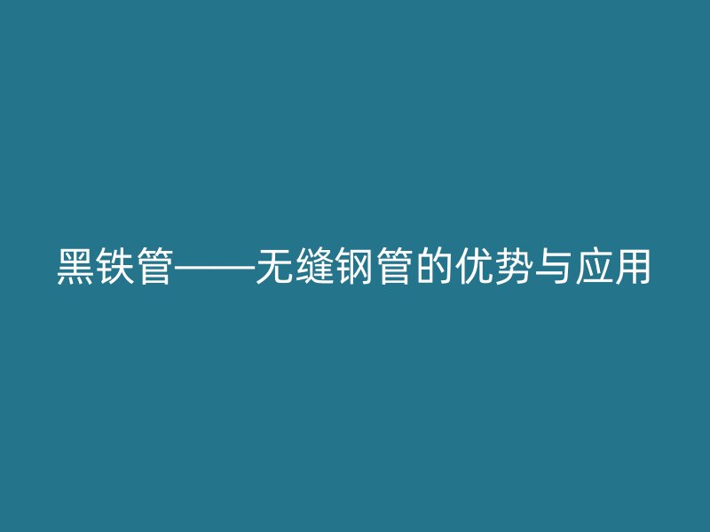 黑鐵管——無縫鋼管的優(yōu)勢與應(yīng)用