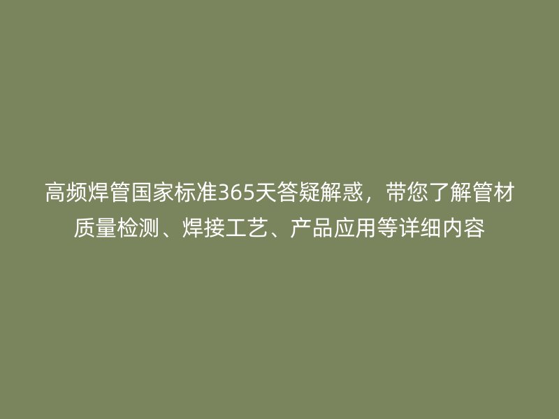 高頻焊管?chē)?guó)家標(biāo)準(zhǔn)365天答疑解惑，帶您了解管材質(zhì)量檢測(cè)、焊接工藝、產(chǎn)品應(yīng)用等詳細(xì)內(nèi)容