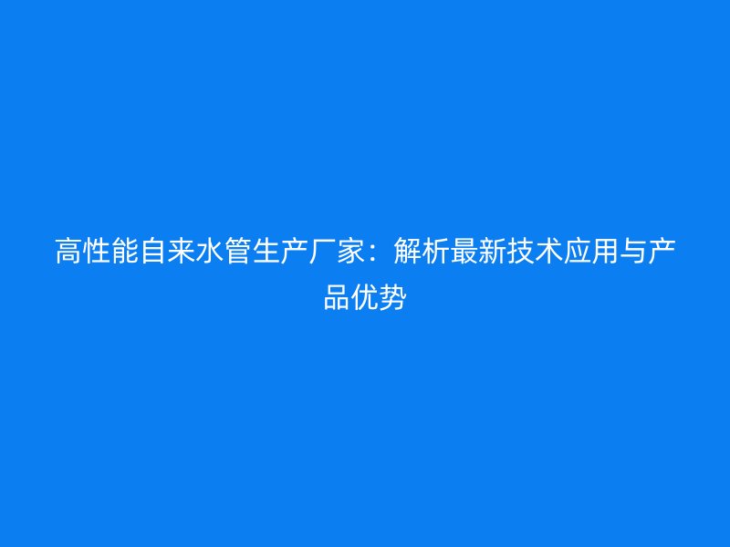 高性能自來水管生產(chǎn)廠家：解析最新技術(shù)應(yīng)用與產(chǎn)品優(yōu)勢