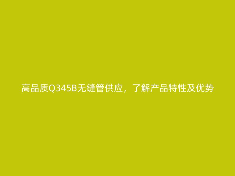 高品質(zhì)Q345B無縫管供應(yīng)，了解產(chǎn)品特性及優(yōu)勢