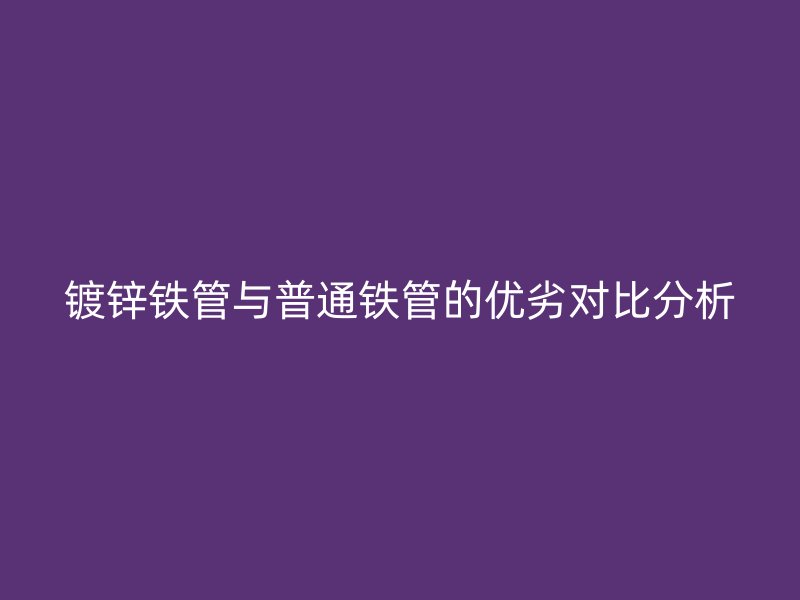 鍍鋅鐵管與普通鐵管的優(yōu)劣對比分析