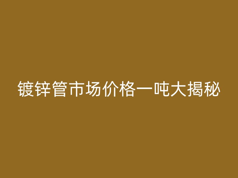 鍍鋅管市場價格一噸大揭秘