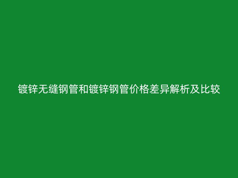 鍍鋅無(wú)縫鋼管和鍍鋅鋼管價(jià)格差異解析及比較