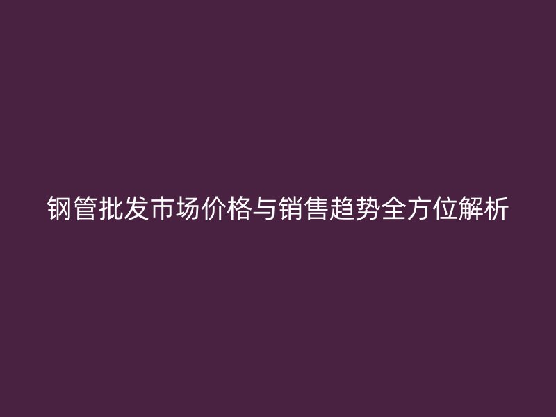 鋼管批發(fā)市場(chǎng)價(jià)格與銷售趨勢(shì)全方位解析