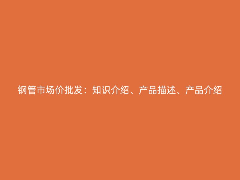 鋼管市場價批發(fā)：知識介紹、產(chǎn)品描述、產(chǎn)品介紹