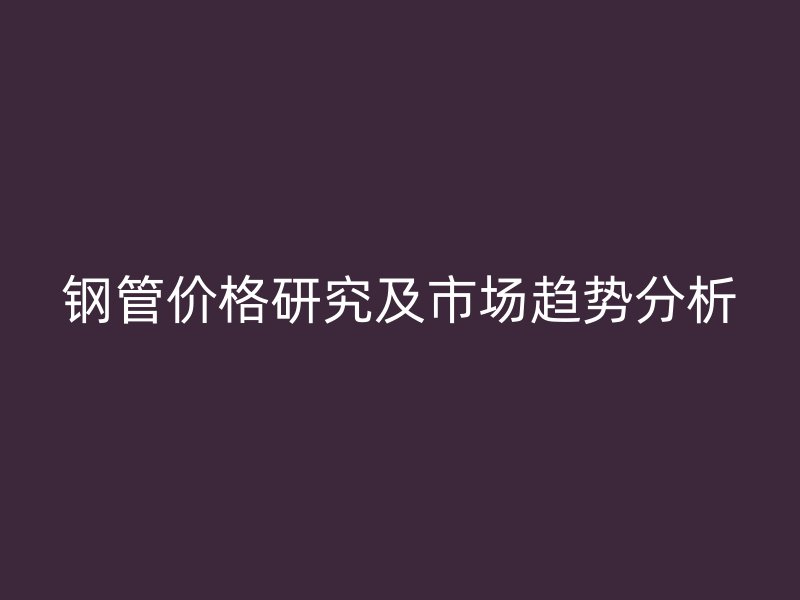 鋼管價(jià)格研究及市場(chǎng)趨勢(shì)分析