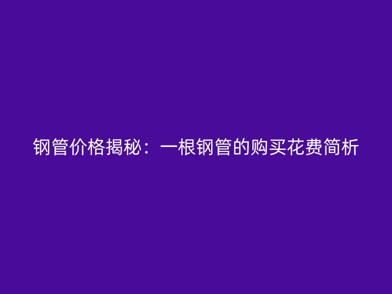 鋼管價(jià)格揭秘：一根鋼管的購買花費(fèi)簡析