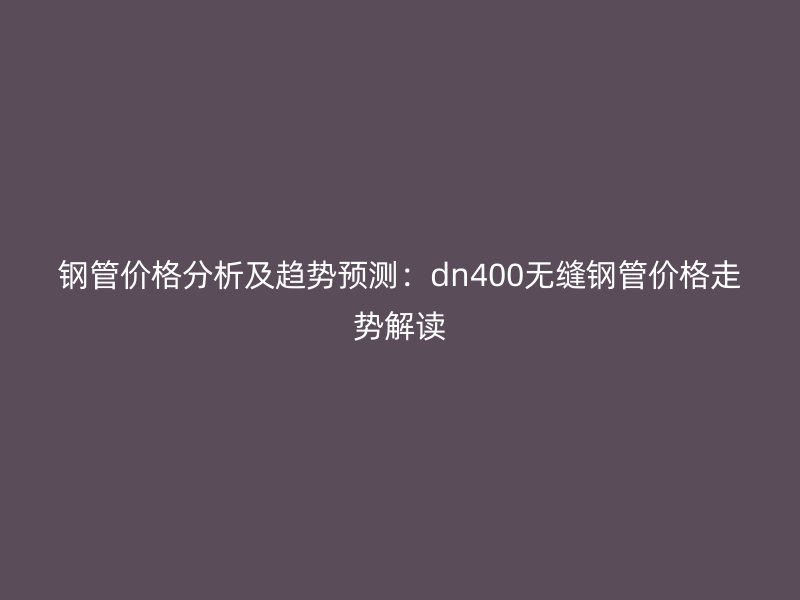 鋼管價(jià)格分析及趨勢預(yù)測：dn400無縫鋼管價(jià)格走勢解讀