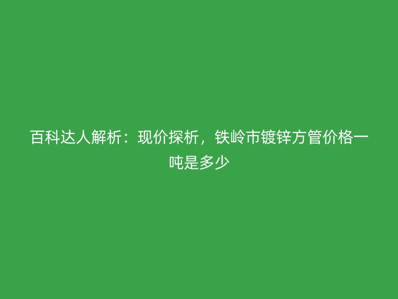 百科達人解析：現(xiàn)價探析，鐵嶺市鍍鋅方管價格一噸是多少