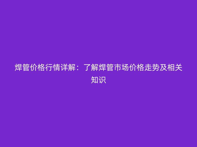 焊管價(jià)格行情詳解：了解焊管市場(chǎng)價(jià)格走勢(shì)及相關(guān)知識(shí)