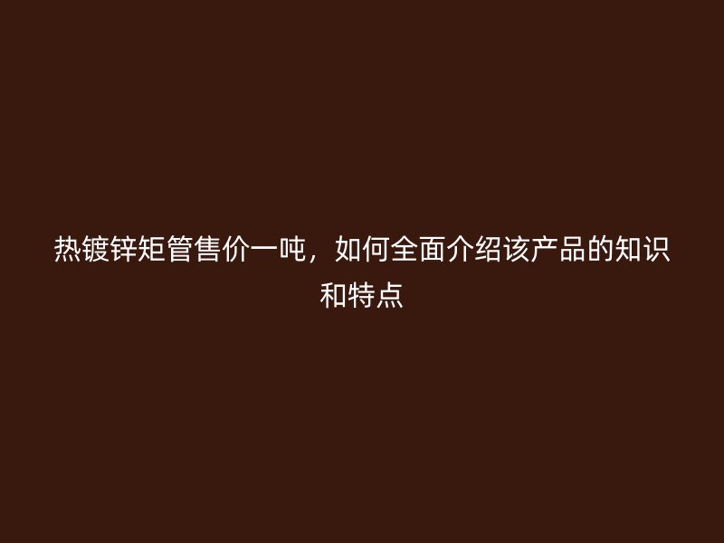 熱鍍鋅矩管售價一噸，如何全面介紹該產(chǎn)品的知識和特點(diǎn)