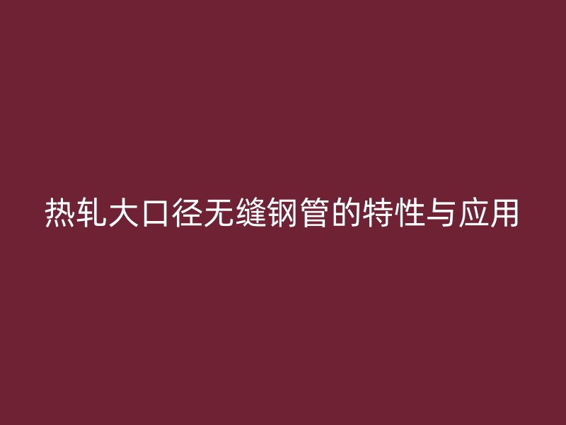熱軋大口徑無縫鋼管的特性與應(yīng)用