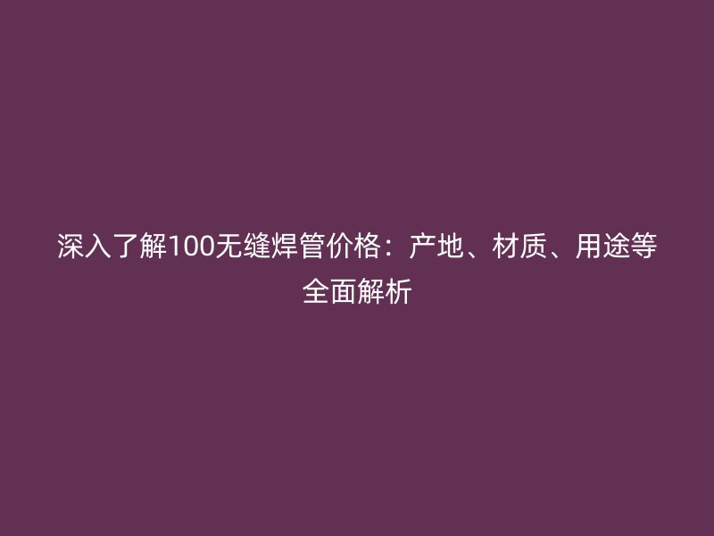 深入了解100無縫焊管價格：產(chǎn)地、材質(zhì)、用途等全面解析