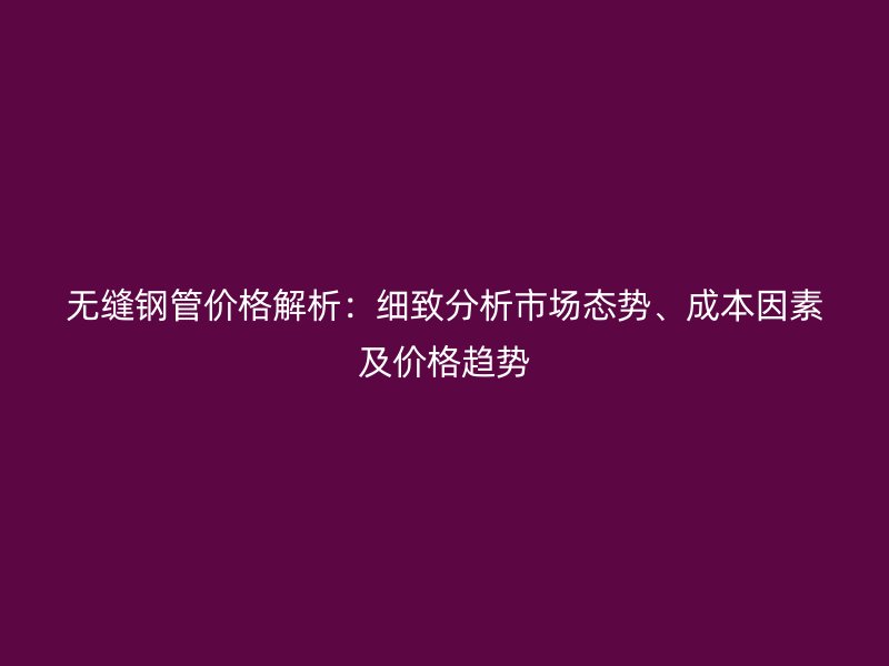 無縫鋼管價格解析：細(xì)致分析市場態(tài)勢、成本因素及價格趨勢