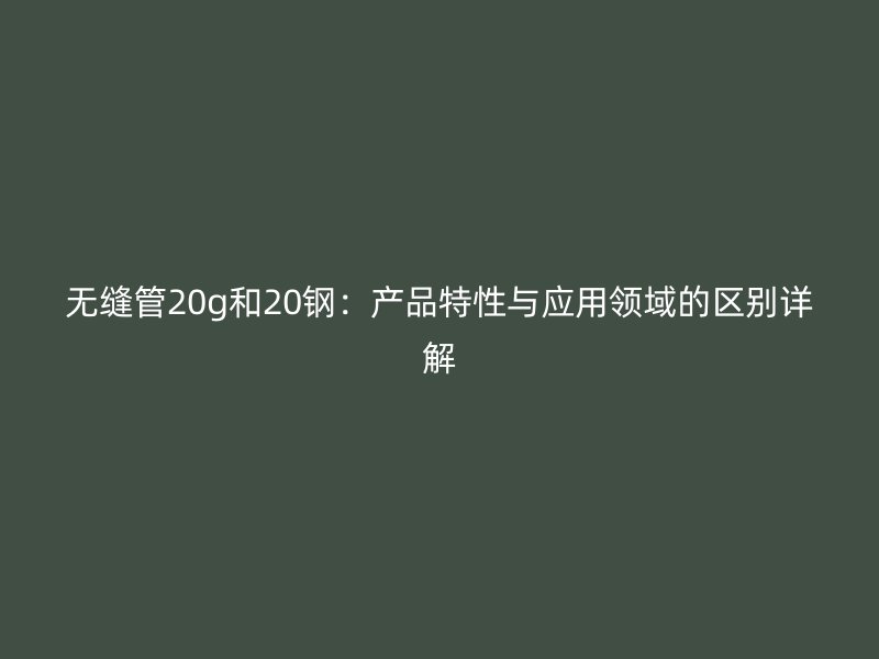 無(wú)縫管20g和20鋼：產(chǎn)品特性與應(yīng)用領(lǐng)域的區(qū)別詳解